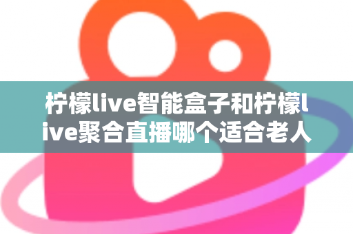 柠檬live智能盒子和柠檬live聚合直播哪个适合老人？全方位对比分析帮您选对产品