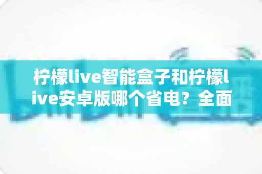 柠檬live智能盒子和柠檬live安卓版哪个省电？全面对比分析助你选对设备