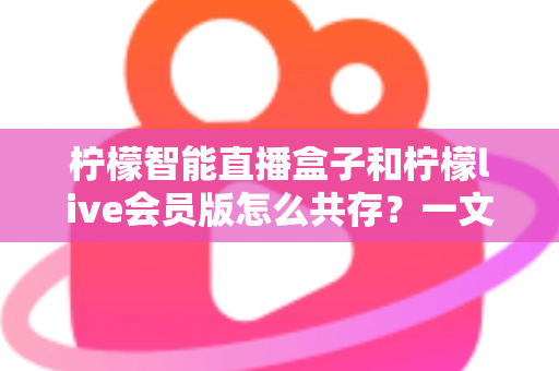 柠檬智能直播盒子和柠檬live会员版怎么共存?一文学会双版本安装与使用全攻略 柠檬智能直播盒子和柠檬live会员版怎么共存?一文学会双版本安装与使用全攻略