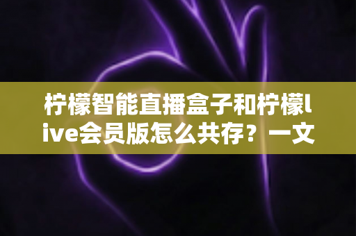 柠檬智能直播盒子和柠檬live会员版怎么共存?一文学会双版本安装与使用全攻略 柠檬智能直播盒子和柠檬live会员版怎么共存?一文学会双版本安装与使用全攻略