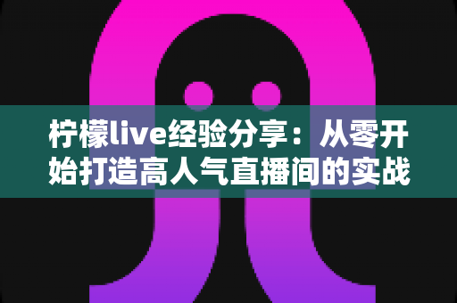 柠檬live经验分享：从零开始打造高人气直播间的实战指南