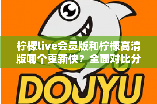 柠檬live会员版和柠檬高清版哪个更新快？全面对比分析与选购指南