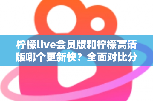 柠檬live会员版和柠檬高清版哪个更新快？全面对比分析与选购指南