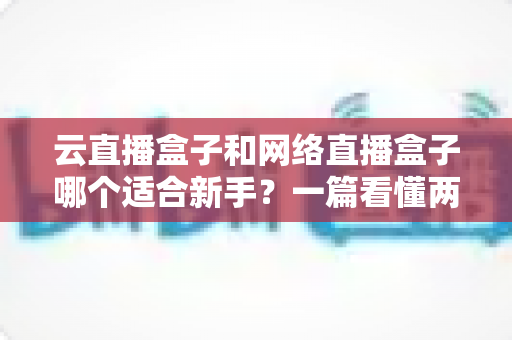 云直播盒子和网络直播盒子哪个适合新手？一篇看懂两种直播设备的核心区别与选购指南