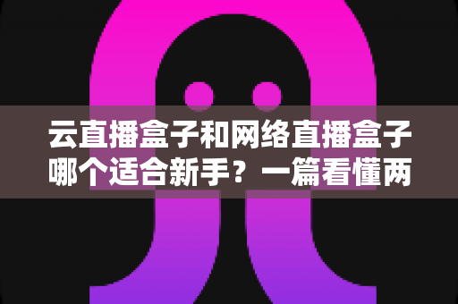 云直播盒子和网络直播盒子哪个适合新手？一篇看懂两种直播设备的核心区别与选购指南