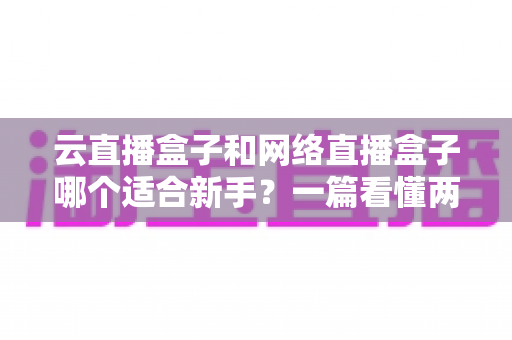 云直播盒子和网络直播盒子哪个适合新手？一篇看懂两种直播设备的核心区别与选购指南