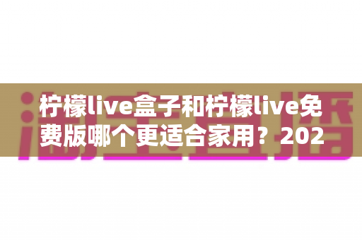柠檬live盒子和柠檬live免费版哪个更适合家用？2025家庭观影选购全攻略