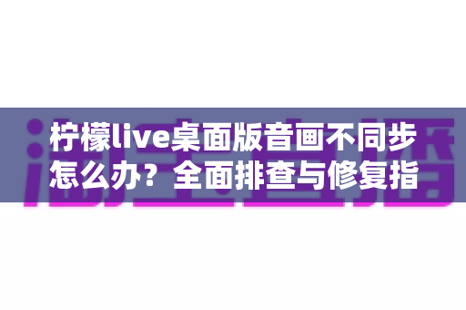 柠檬live桌面版音画不同步怎么办？全面排查与修复指南，让你的直播体验重回流畅