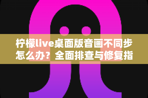 柠檬live桌面版音画不同步怎么办？全面排查与修复指南，让你的直播体验重回流畅