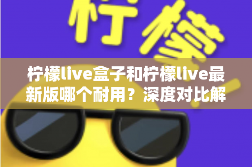 柠檬live盒子和柠檬live最新版哪个耐用?深度对比解析助你做出明智选择 柠檬live盒子和柠檬live最新版哪个耐用?深度对比解析助你做出明智选择