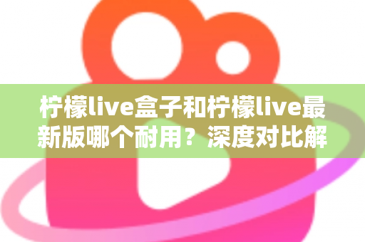 柠檬live盒子和柠檬live最新版哪个耐用？深度对比解析助你做出明智选择