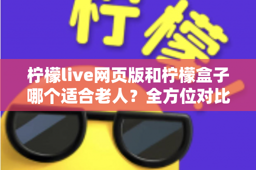 柠檬live网页版和柠檬盒子哪个适合老人?全方位对比分析与实用选购指南 柠檬live网页版和柠檬盒子哪个适合老人?全方位对比分析与实用选购指南
