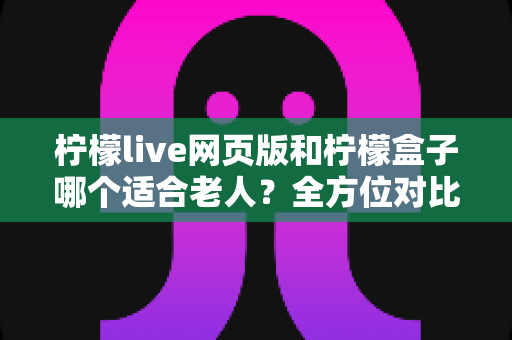 柠檬live网页版和柠檬盒子哪个适合老人？全方位对比分析与实用选购指南