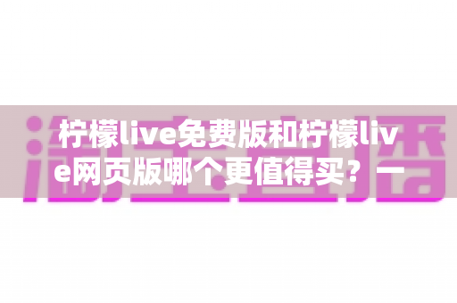 柠檬live免费版和柠檬live网页版哪个更值得买？一文看懂版本差异与选购策略