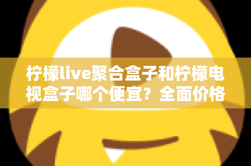 柠檬live聚合盒子和柠檬电视盒子哪个便宜？全面价格对比与高性价比选购指南