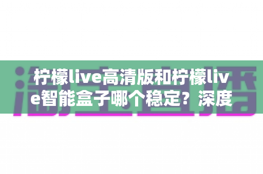 柠檬live高清版和柠檬live智能盒子哪个稳定?深度评测两大热门观影方案的稳定性差异,帮你一次选对不踩坑 柠檬live高清版和柠檬live智能盒子哪个稳定?深度评测两大热门观影方案的稳定性差异,帮你一次选对不踩坑