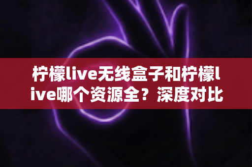 柠檬live无线盒子和柠檬live哪个资源全？深度对比解析与选购全指南