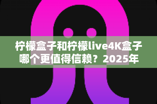 柠檬盒子和柠檬live4K盒子哪个更值得信赖？2025年全方位深度测评与选购避坑指南
