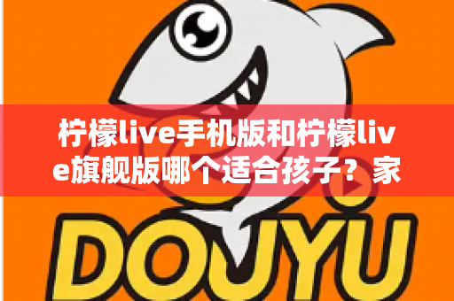 柠檬live手机版和柠檬live旗舰版哪个适合孩子？家长必读的版本选择全攻略