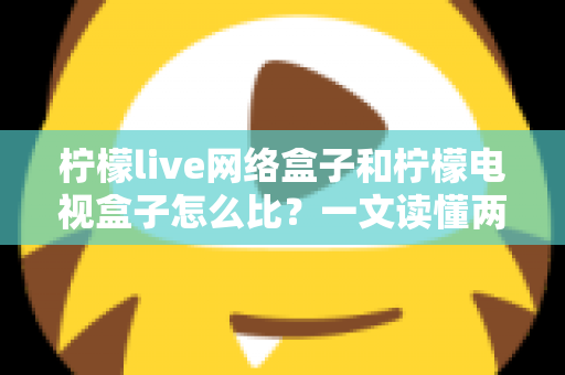 柠檬live网络盒子和柠檬电视盒子怎么比？一文读懂两者区别与选购全攻略