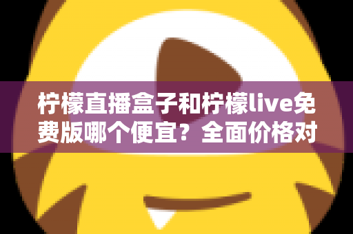 柠檬直播盒子和柠檬live免费版哪个便宜？全面价格对比与选购省钱指南