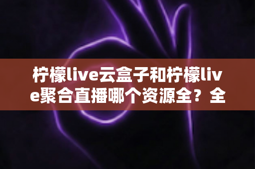 柠檬live云盒子和柠檬live聚合直播哪个资源全？全方位对比解析与实用选择指南