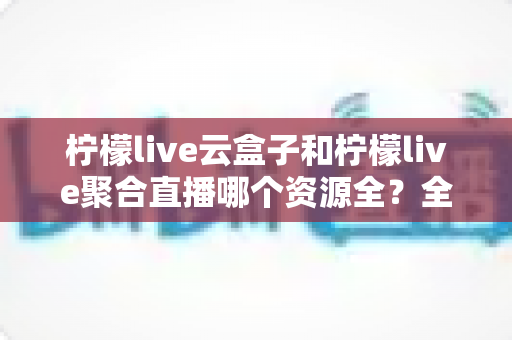 柠檬live云盒子和柠檬live聚合直播哪个资源全？全方位对比解析与实用选择指南