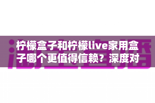 柠檬盒子和柠檬live家用盒子哪个更值得信赖?深度对比评测与实用选购指南 柠檬盒子和柠檬live家用盒子哪个更值得信赖?深度对比评测与实用选购指南