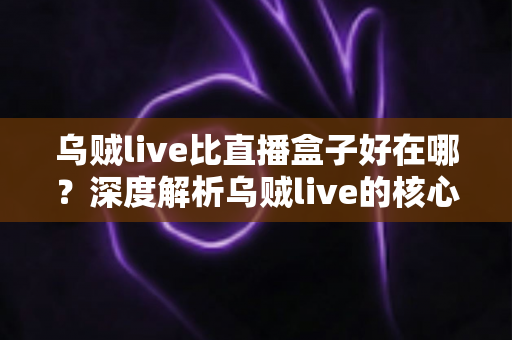 乌贼live比直播盒子好在哪？深度解析乌贼live的核心优势与真实使用体验