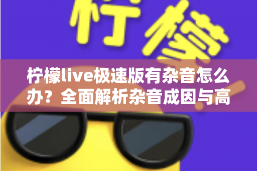 柠檬live极速版有杂音怎么办?全面解析杂音成因与高效解决指南 柠檬live极速版有杂音怎么办?全面解析杂音成因与高效解决指南