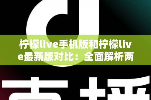 柠檬live手机版和柠檬live最新版对比：全面解析两版本差异，帮你选出最适合的使用方案