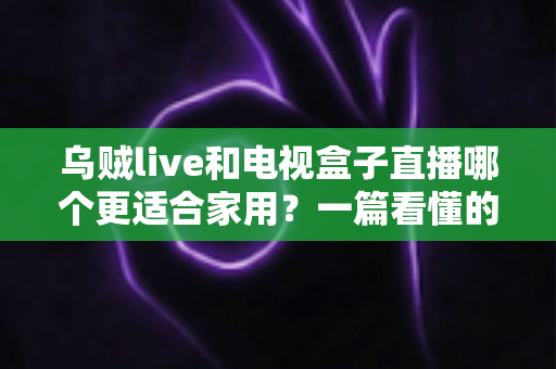 乌贼live和电视盒子直播哪个更适合家用？一篇看懂的家庭观影方案选择指南