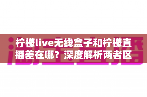 柠檬live无线盒子和柠檬直播差在哪？深度解析两者区别，帮你选对观影方案