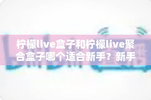柠檬live盒子和柠檬live聚合盒子哪个适合新手？新手入门选型全攻略与避坑指南