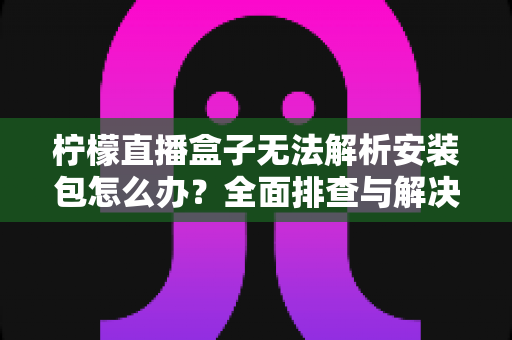 柠檬直播盒子无法解析安装包怎么办？全面排查与解决指南帮你快速恢复使用