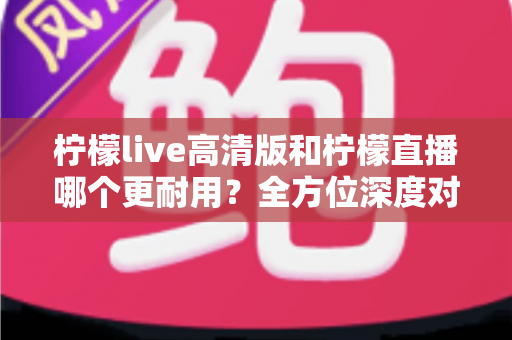 柠檬live高清版和柠檬直播哪个更耐用？全方位深度对比解析，帮你选出真正适合的版本