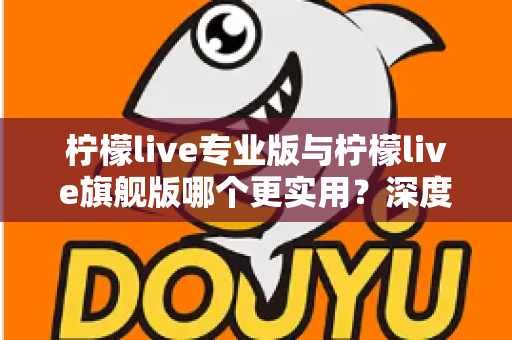 柠檬live专业版与柠檬live旗舰版哪个更实用?深度对比评测帮你一次选对 柠檬live专业版与柠檬live旗舰版哪个更实用?深度对比评测帮你一次选对