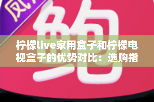 柠檬live家用盒子和柠檬电视盒子的优势对比：选购指南全解析助你找到最适合自己的电视盒子