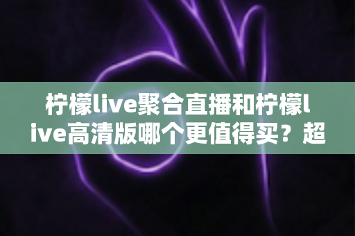 柠檬live聚合直播和柠檬live高清版哪个更值得买?超全对比评测与聪明选购指南 柠檬live聚合直播和柠檬live高清版哪个更值得买?超全对比评测与聪明选购指南