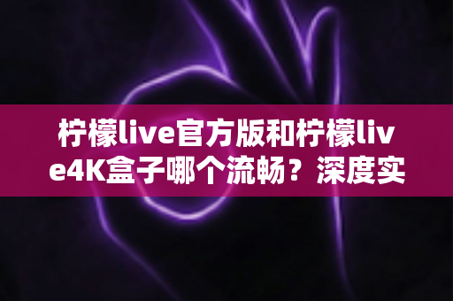 柠檬live官方版和柠檬live4K盒子哪个流畅？深度实测对比与选购指南