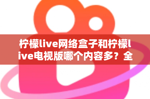 柠檬live网络盒子和柠檬live电视版哪个内容多?全面深度对比解析帮你选对版本 柠檬live网络盒子和柠檬live电视版哪个内容多?全面深度对比解析帮你选对版本