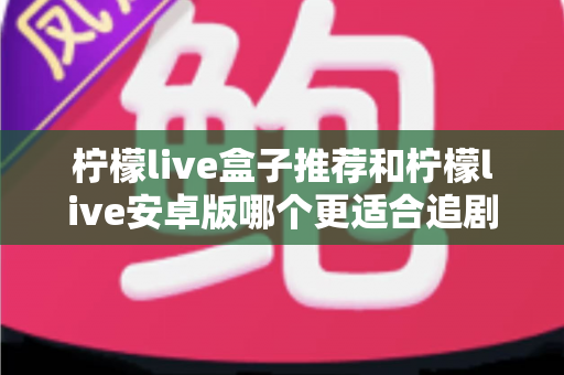 柠檬live盒子推荐和柠檬live安卓版哪个更适合追剧?一文读懂两大版本的真实差异 柠檬live盒子推荐和柠檬live安卓版哪个更适合追剧?一文读懂两大版本的真实差异