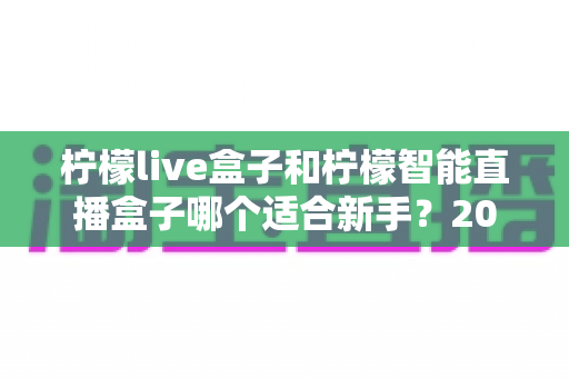 柠檬live盒子和柠檬智能直播盒子哪个适合新手?2025年新手选购直播设备全指南 柠檬live盒子和柠檬智能直播盒子哪个适合新手?2025年新手选购直播设备全指南