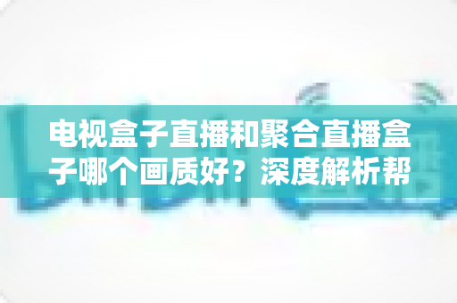 电视盒子直播和聚合直播盒子哪个画质好？深度解析帮你选出高清观影首选方案