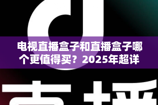 电视直播盒子和直播盒子哪个更值得买？2025年超详细选购攻略助你一步到位