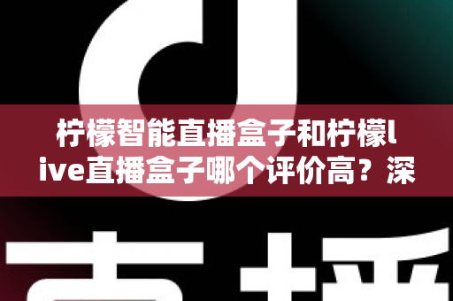 柠檬智能直播盒子和柠檬live直播盒子哪个评价高？深度对比解析，看完再买不踩坑