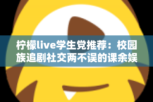 柠檬live学生党推荐：校园族追剧社交两不误的课余娱乐省钱指南