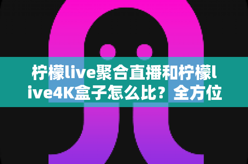柠檬live聚合直播和柠檬live4K盒子怎么比？全方位深度对比帮你选对不选贵