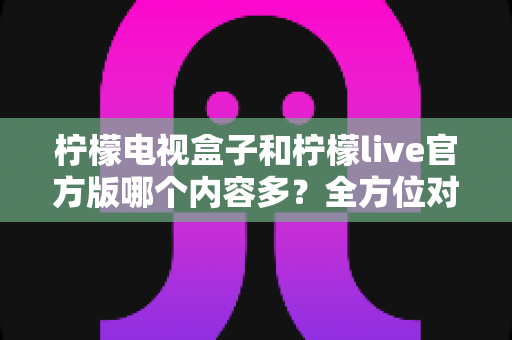 柠檬电视盒子和柠檬live官方版哪个内容多？全方位对比解析助你选出最佳观影方案