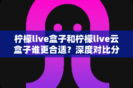 柠檬live盒子和柠檬live云盒子谁更合适?深度对比分析帮你选对不选贵 柠檬live盒子和柠檬live云盒子谁更合适?深度对比分析帮你选对不选贵
